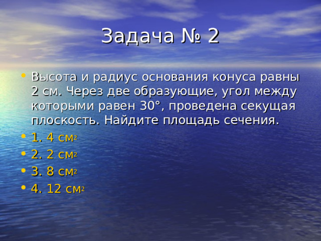 Высота и радиус основания конуса равны 2 см. Через две образующие, угол между которыми равен 30 ° , проведена секущая плоскость. Найдите площадь сечения. 1. 4 см 2 2. 2 см 2 3. 8 см 2 4. 12 см 2 