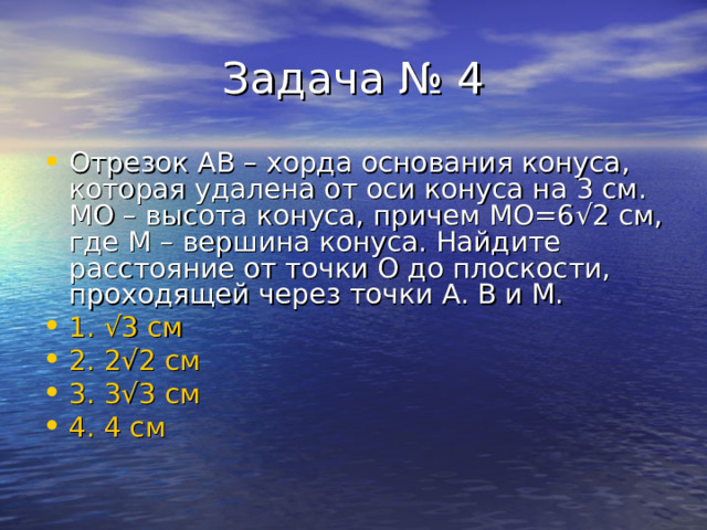 Отрезок АВ – хорда основания конуса, которая удалена от оси конуса на 3 см. МО – высота конуса, причем МО=6 √ 2 см, где М – вершина конуса. Найдите расстояние от точки О до плоскости, проходящей через точки А. В и М. 1. √ 3 см 2. 2 √ 2 см 3. 3 √ 3 см 4. 4 см 
