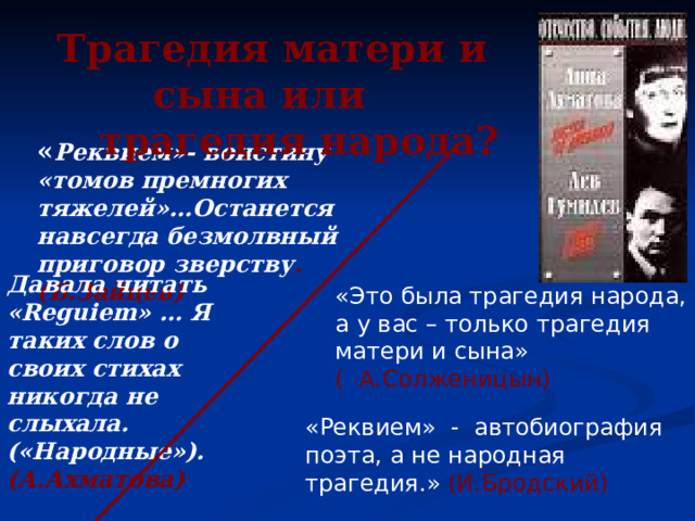 Трагедия матери и сына или  трагедия народа? « Реквием»- воистину «томов премногих тяжелей»…Останется навсегда безмолвный приговор зверству .(Б.Зайцев) Давала читать « Reguiem » … Я таких слов о своих стихах никогда не слыхала. («Народные»). (А.Ахматова) «Это была трагедия народа, а у вас – только трагедия матери и сына» ( А.Солженицын) «Реквием» - автобиография поэта, а не народная трагедия.» (И.Бродский) 