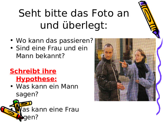 Seht bitte das Foto an und überlegt: Wo kann das passieren? Sind eine Frau und ein Mann bekannt?  Schreibt ihre Hypothese: Was kann ein Mann sagen?  Was kann eine Frau sagen? 