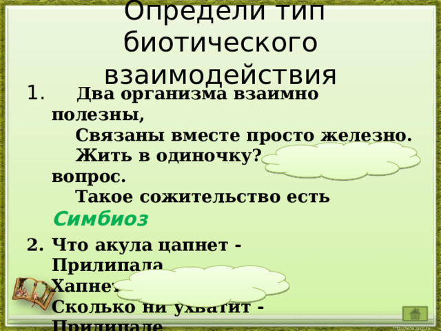  Определи тип биотического взаимодействия  Два организма взаимно полезны,      Связаны вместе просто железно.      Жить в одиночку? – огромный вопрос.      Такое сожительство есть Симбиоз  Что акула цапнет -  Прилипала  Хапнет;  Сколько ни ухватит -  Прилипале  Хватит! Нахлебничество      