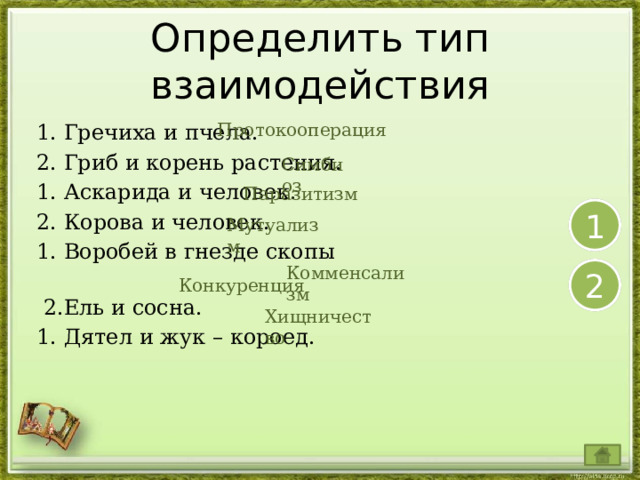 Определить тип взаимодействия  Протокооперация 1. Гречиха и пчела. 2. Гриб и корень растения. 1. Аскарида и человек.  2. Корова и человек. 1. Воробей в гнезде скопы  2.Ель и сосна.  1. Дятел и жук – короед.  Симбиоз Паразитизм 1 Мутуализм  Комменсализм 2 Конкуренция Хищничество 