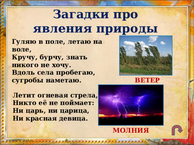 Загадки про явления природы Гуляю в поле, летаю на воле, Кручу, бурчу, знать никого не хочу. Вдоль села пробегаю, сугробы наметаю. ВЕТЕР Летит огневая стрела, Никто её не поймает: Ни царь, ни царица, Ни красная девица. МОЛНИЯ 