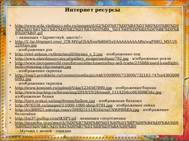 Интернет ресурсы http://www.wiki.vladimir.i-edu.ru/images/d/d2/%D0%97%D0%B4%D1%80%D0%B0%D0%B2%D1%81%D1%82%D0%B2%D1%83%D0%B9,_%D1%88%D0%BA%D0%BE%D0%BB%D0%B0!.gif – анимация «Здравствуй, школа!» http://2.bp.blogspot.com/_iTB-MYigGSA/Soa9x8b6SxI/AAAAAAAAARs/wqFfiRG_MVU/S220/lips.jpg  - изображение рта http://stol-zakaza.ru/data/small/dayana_s_2.jpg  - изображение ели http://www.akordmuzyczny.pl/gallery_image/medium/792.jpg  - изображение рояля http://www.tacomaworld.com/forum/attachments/buy-sell-trade/235688-need-headlight-bulb-retaining-clip-images.jpg  - изображение скрепки http://img3.proshkolu.ru/content/media/pic/std/1000000/733000/732183-747ce4393b996092.jpg  - изображение скрипки http://www.kominet.ru/upload/Vika/1234567890.jpg  - изображение барана http://www.hip-hop.ru/forum/img/2010/10/26/small_1114254cc663608f54a.jpg  - изображение банки http://taro.orakul.ua/img/dream/balkon.jpg  - изображение балкона http://976338.ru/images/3-1000-1000-shop-9791.jpg  - изображение лейки http://cs308925.userapi.com/v308925151/616d/eaTNWP8f4EA.jpg  - изображение балалайки http://im37.gulfup.com/tKSPY.gif  - анимация спортсменки http://muzofon.com/search/%D0%B7%D0%B0%D1%80%D1%8F%D0%B4%D0%BA%D0%B0%20%D0%BC%D1%83%D0%B7%D1%8B%D0%BA%D0%B0  - Музыка с мамой - зарядка   