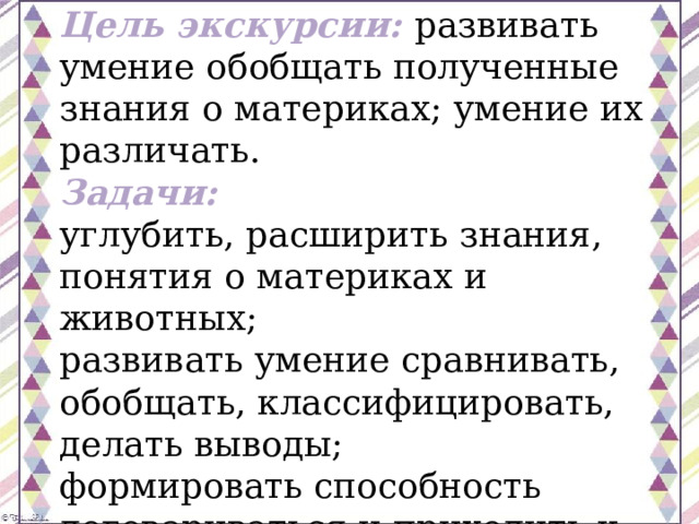 Цель экскурсии:   развивать умение обобщать полученные знания о материках; умение их различать. Задачи: углубить, расширить знания, понятия о материках и животных; развивать умение сравнивать, обобщать, классифицировать, делать выводы; формировать способность договариваться и приходить к общему решению. 