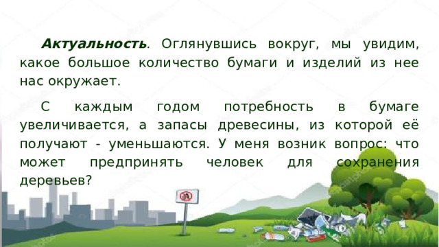 Актуальность . Оглянувшись вокруг, мы увидим, какое большое количество бумаги и изделий из нее нас окружает. С каждым годом потребность в бумаге увеличивается, а запасы древесины, из которой её получают - уменьшаются. У меня возник вопрос: что может предпринять человек для сохранения деревьев? 