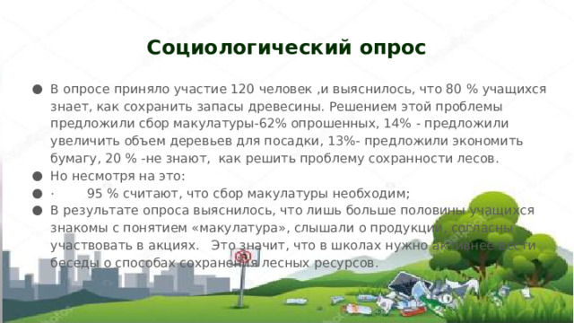 Социологический опрос В опросе приняло участие 120 человек ,и выяснилось, что 80 % учащихся знает, как сохранить запасы древесины. Решением этой проблемы предложили сбор макулатуры-62% опрошенных, 14% - предложили увеличить объем деревьев для посадки, 13%- предложили экономить бумагу, 20 % -не знают,  как решить проблему сохранности лесов. Но несмотря на это:  ·        95 % считают, что сбор макулатуры необходим; В результате опроса выяснилось, что лишь больше половины учащихся знакомы с понятием «макулатура», слышали о продукции, согласны участвовать в акциях.   Это значит, что в школах нужно активнее вести беседы о способах сохранения лесных ресурсов. 