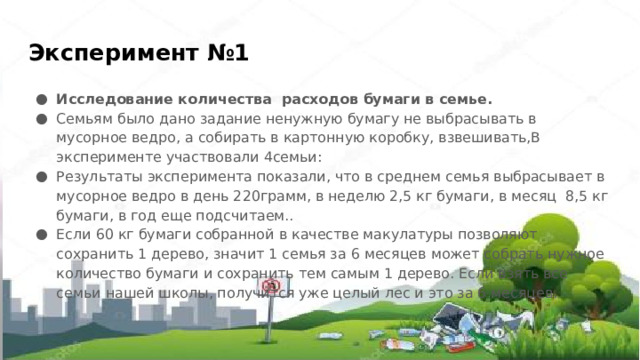 Эксперимент №1 Исследование количества расходов бумаги в семье. Семьям было дано задание ненужную бумагу не выбрасывать в мусорное ведро, а собирать в картонную коробку, взвешивать,В эксперименте участвовали 4семьи: Результаты эксперимента показали, что в среднем семья выбрасывает в мусорное ведро в день 220грамм, в неделю 2,5 кг бумаги, в месяц  8,5 кг бумаги, в год еще подсчитаем.. Если 60 кг бумаги собранной в качестве макулатуры позволяют сохранить 1 дерево, значит 1 семья за 6 месяцев может собрать нужное количество бумаги и сохранить тем самым 1 дерево. Если взять все семьи нашей школы, получится уже целый лес и это за 6 месяцев. 