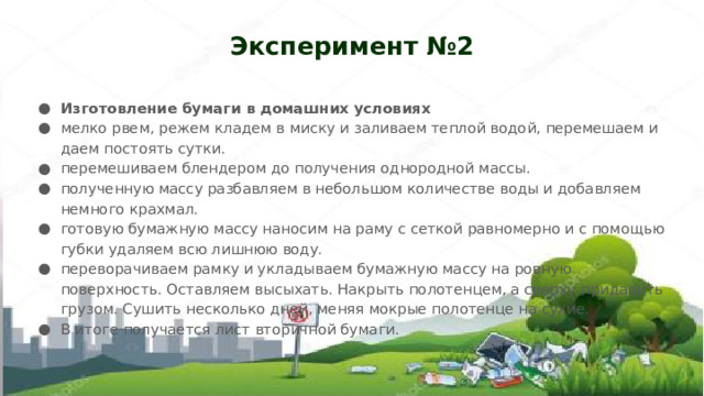 Эксперимент №2 Изготовление бумаги в домашних условиях мелко рвем, режем кладем в миску и заливаем теплой водой, перемешаем и даем постоять сутки. перемешиваем блендером до получения однородной массы. полученную массу разбавляем в небольшом количестве воды и добавляем немного крахмал. готовую бумажную массу наносим на раму с сеткой равномерно и с помощью губки удаляем всю лишнюю воду. переворачиваем рамку и укладываем бумажную массу на ровную поверхность. Оставляем высыхать. Накрыть полотенцем, а сверху придавить грузом. Сушить несколько дней, меняя мокрые полотенце на сухие. В итоге получается лист вторичной бумаги. 