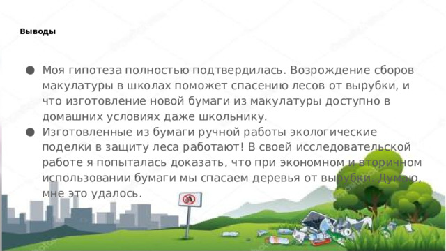 Выводы   Моя гипотеза полностью подтвердилась. Возрождение сборов макулатуры в школах поможет спасению лесов от вырубки, и что изготовление новой бумаги из макулатуры доступно в домашних условиях даже школьнику. Изготовленные из бумаги ручной работы экологические поделки в защиту леса работают! В своей исследовательской работе я попыталась доказать, что при экономном и вторичном использовании бумаги мы спасаем деревья от вырубки. Думаю, мне это удалось. 