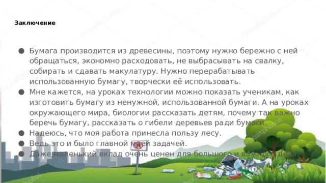 Заключение   Бумага производится из древесины, поэтому нужно бережно с ней обращаться, экономно расходовать, не выбрасывать на свалку, собирать и сдавать макулатуру. Нужно перерабатывать использованную бумагу, творчески её использовать. Мне кажется, на уроках технологии можно показать ученикам, как изготовить бумагу из ненужной, использованной бумаги. А на уроках окружающего мира, биологии рассказать детям, почему так важно беречь бумагу, рассказать о гибели деревьев ради бумаги. Надеюсь, что моя работа принесла пользу лесу. Ведь это и было главной моей задачей. Даже маленький вклад очень ценен для большого и важного дела. 