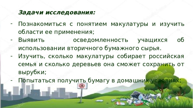 Задачи исследования: Познакомиться с понятием макулатуры и изучить области ее применения; Выявить осведомленность учащихся об использовании вторичного бумажного сырья. Изучить, сколько макулатуры собирает российская семья и сколько деревьев она сможет сохранить от вырубки; Попытаться получить бумагу в домашних условиях; 
