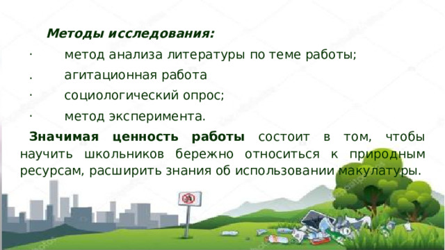   Методы исследования: · метод анализа литературы по теме работы; . агитационная работа · социологический опрос; · метод эксперимента. Значимая ценность работы состоит в том, чтобы научить школьников бережно относиться к природным ресурсам, расширить знания об использовании макулатуры. 
