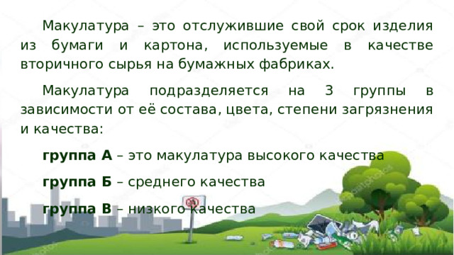 Макулатура – это отслужившие свой срок изделия из бумаги и картона, используемые в качестве вторичного сырья на бумажных фабриках. Макулатура подразделяется на 3 группы в зависимости от её состава, цвета, степени загрязнения и качества: группа А – это макулатура высокого качества группа Б – среднего качества группа В – низкого качества 