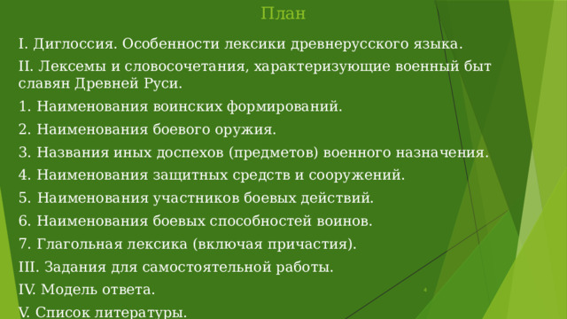 План I. Диглоссия. Особенности лексики древнерусского языка. II. Лексемы и словосочетания, характеризующие военный быт славян Древней Руси. 1. Наименования воинских формирований. 2. Наименования боевого оружия. 3. Названия иных доспехов (предметов) военного назначения. 4. Наименования защитных средств и сооружений. 5.  Наименования участников боевых действий. 6. Наименования боевых способностей воинов. 7. Глагольная лексика (включая причастия). III. Задания для самостоятельной работы. IV. Модель ответа. V. Список литературы.  