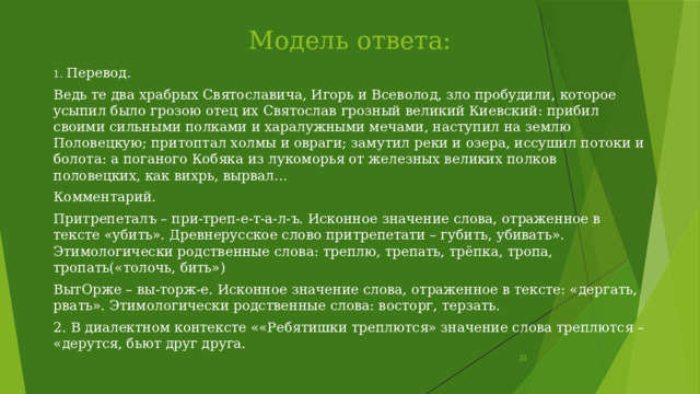 Модель ответа: 1. Перевод. Ведь те два храбрых Святославича, Игорь и Всеволод, зло пробудили, которое усыпил было грозою отец их Святослав грозный великий Киевский: прибил своими сильными полками и харалужными мечами, наступил на землю Половецкую; притоптал холмы и овраги; замутил реки и озера, иссушил потоки и болота: а поганого Кобяка из лукоморья от железных великих полков половецких, как вихрь, вырвал… Комментарий. Притрепеталъ – при-треп-е-т-а-л-ъ. Исконное значение слова, отраженное в тексте «убить». Древнерусское слово притрепетати – губить, убивать». Этимологически родственные слова: треплю, трепать, трёпка, тропа, тропать(«толочь, бить») ВытОрже – вы-торж-е. Исконное значение слова, отраженное в тексте: «дергать, рвать». Этимологически родственные слова: восторг, терзать. 2. В диалектном контексте ««Ребятишки треплются» значение слова треплются – «дерутся, бьют друг друга.  