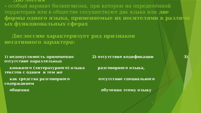       Диглоссия -  особый вариант билингвизма, при котором на определённой   территории или в обществе сосуществуют два языка или  две   формы одного языка, применяемые их носителями в различных функциональных сферах         Диглоссию характеризует ряд признаков негативного  характера: 1) недопустимость применения              2) отсутствие кодификации                        3) отсутствие параллельных      книжного  (литературного) языка          разговорного языка,                                    текстов с одним  и тем же     как средства разговорного                      отсутствие специального                            содержанием     общения                                                       обучения этому языку                                     5 
