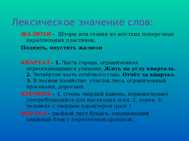 Лексическое значение слов: ЖАЛЮЗ И -  Шторы или ставни из жёстких поперечных параллельных пластинок.  Поднять, опустить жалюзи КВАРТ А Л -  1.  Часть города, ограниченная пересекающимися улицами.  Жить на углу квартала.  2.  Четвёртая часть отчётного года.  Отчёт за квартал.  3.  В лесном хозяйстве: участок леса, ограниченный просеками, дорогами. КРЕМЕНЬ - 1. Очень твердый камень, первоначально употреблявшийся для высекания огня. 2. перен. О человеке с твердым характером (разг.) ФОРЗАЦ - двойной лист бумаги, соединяющий книжный блок с переплетной крышкой. 