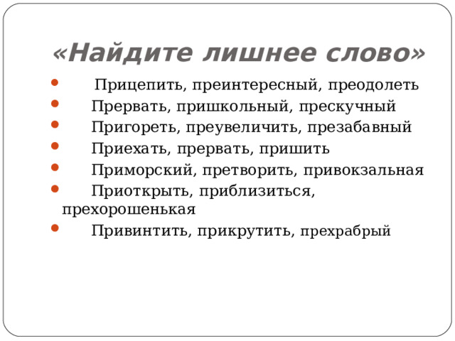 «Найдите лишнее слово»          Прицепить, преинтересный, преодолеть        Прервать, пришкольный, прескучный        Пригореть, преувеличить, презабавный        Приехать, прервать, пришить        Приморский, претворить, привокзальная        Приоткрыть, приблизиться, прехорошенькая        Привинтить, прикрутить, прехрабрый 