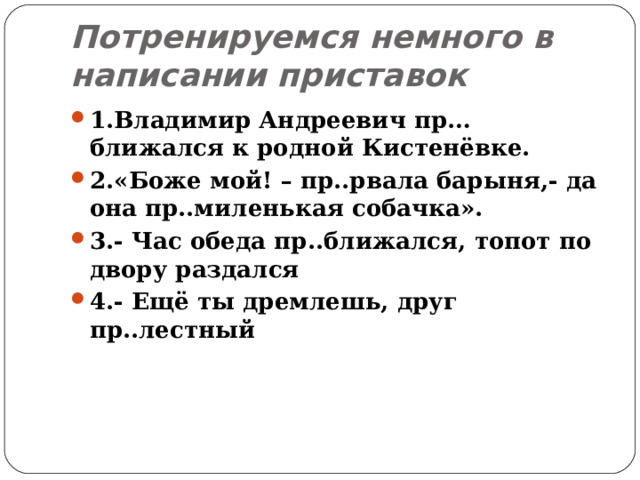 Потренируемся немного в написании приставок 1.Владимир Андреевич пр…ближался к родной Кистенёвке. 2.«Боже мой! – пр..рвала барыня,- да она пр..миленькая собачка». 3.- Час обеда пр..ближался, топот по двору раздался 4.- Ещё ты дремлешь, друг пр..лестный 