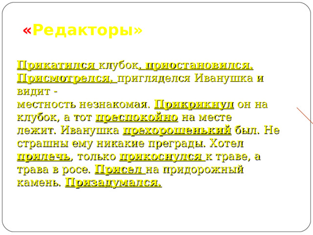         « Редакторы»    Прикатился клубок , приостановился.  Присмотрелся, пригляделся Иванушка и видит -  местность незнакомая. Прикрикнул он на клубок, а тот преспокойно на месте  лежит. Иванушка прехорошенький был. Не страшны ему никакие преграды. Хотел  прилечь , только прикоснулся к траве, а трава в росе. Присел на придорожный  камень. Призадумался.   