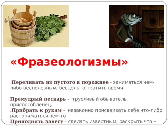 3 группа.    «Фразеологизмы»     Переливать из пустого в порожнее - з аниматься чем-либо бесполезным; бесцельно тратить время   Премудрый пескарь  - трусливый обыватель, приспособленец.  . Прибрать к рукам -  незаконно присваивать себе что-либо, распоряжаться чем-то  Приподнять завесу  - сделать известным, раскрыть что –либо скрытое .  Пристать как банный лист - настойчиво и нудно приставать к кому-то. 