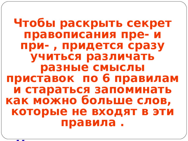Чтобы раскрыть секрет правописания пре- и при- , придется сразу учиться различать разные смыслы приставок по 6 правилам и стараться запоминать как можно больше слов, которые не входят в эти правила .  Научимся узнавать их в лицо?! До встречи … при письме!  