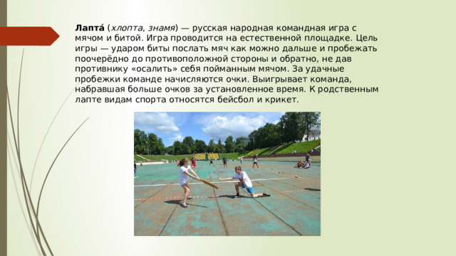 Лапта́  ( хлопта , знамя ) — русская народная командная игра с мячом и битой. Игра проводится на естественной площадке. Цель игры — ударом биты послать мяч как можно дальше и пробежать поочерёдно до противоположной стороны и обратно, не дав противнику «осалить» себя пойманным мячом. За удачные пробежки команде начисляются очки. Выигрывает команда, набравшая больше очков за установленное время. К родственным лаптe видам спорта относятся бейсбол и крикет. 