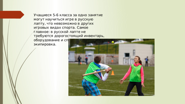 Учащиеся 5-6 класса за одно занятие могут научиться игре в русскую лапту, что невозможно в других игровых видах спорта. Самое главное: в русской лапте не требуются дорогостоящий инвентарь, оборудование и специальная экипировка. 