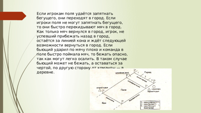 Если игрокам поля удаётся запятнать бегущего, они переходят в город. Если игроки поля не могут запятнать бегущего, то они быстро перекидывают мяч в город. Как только мяч вернулся в город, игрок, не успевший прибежать назад в город, остаётся за линией кона и ждёт следующей возможности вернуться в город. Если бьющий ударил по мячу плохо и команда в поле быстро поймала мяч, то бежать опасно, так как могут легко осалить. В таком случае бьющий может не бежать, а оставаться за чертой, по другую сторону от команды — в деревне. 