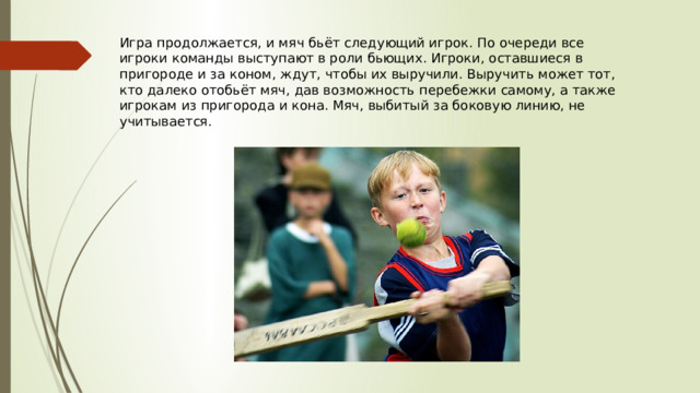 Игра продолжается, и мяч бьёт следующий игрок. По очереди все игроки команды выступают в роли бьющих. Игроки, оставшиеся в пригороде и за коном, ждут, чтобы их выручили. Выручить может тот, кто далеко отобьёт мяч, дав возможность перебежки самому, а также игрокам из пригорода и кона. Мяч, выбитый за боковую линию, не учитывается. 