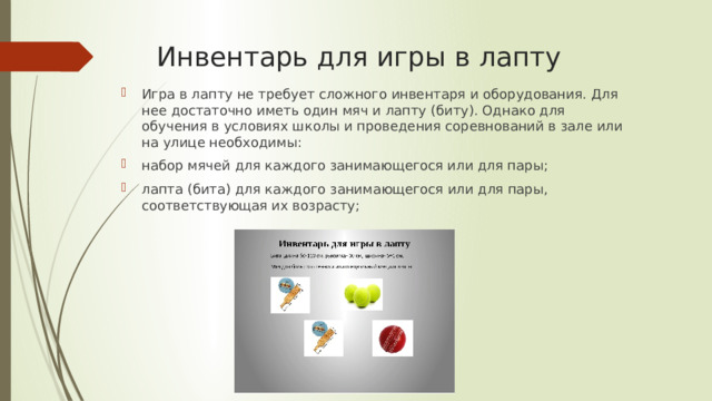 Инвентарь для игры в лапту Игра в лапту не требует сложного инвентаря и оборудования. Для нее достаточно иметь один мяч и лапту (биту). Однако для обучения в условиях школы и проведения соревнований в зале или на улице необходимы: набор мячей для каждого занимающегося или для пары; лапта (бита) для каждого занимающегося или для пары, соответствующая их возрасту; 