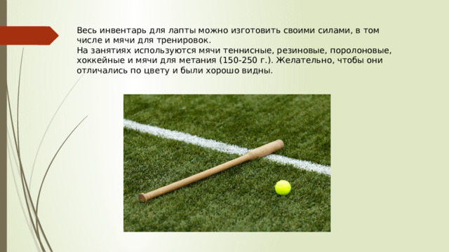 Весь инвентарь для лапты можно изготовить своими силами, в том числе и мячи для тренировок. На занятиях используются мячи теннисные, резиновые, поролоновые, хоккейные и мячи для метания (150-250 г.). Желательно, чтобы они отличались по цвету и были хорошо видны. 