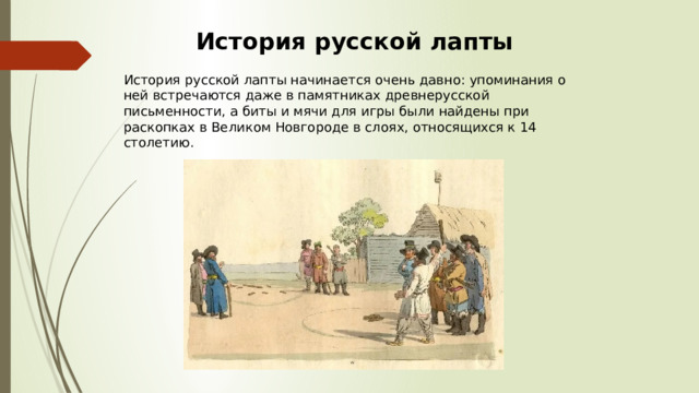 История русской лапты История русской лапты начинается очень давно: упоминания о ней встречаются даже в памятниках древнерусской письменности, а биты и мячи для игры были найдены при раскопках в Великом Новгороде в слоях, относящихся к 14 столетию. 