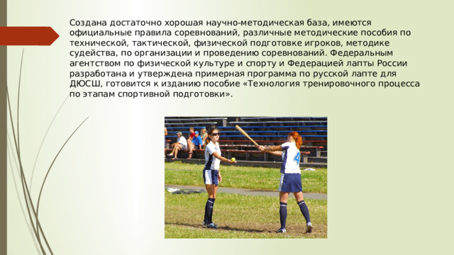 Создана достаточно хорошая научно-методическая база, имеются официальные правила соревнований, различные методические пособия по технической, тактической, физической подготовке игроков, методике судейства, по организации и проведению соревнований. Федеральным агентством по физической культуре и спорту и Федерацией лапты России разработана и утверждена примерная программа по русской лапте для ДЮСШ, готовится к изданию пособие «Технология тренировочного процесса по этапам спортивной подготовки». 