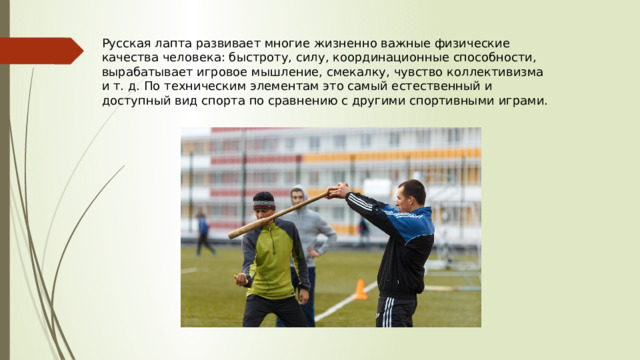 Русская лапта развивает многие жизненно важные физические качества человека: быстроту, силу, координационные способности, вырабатывает игровое мышление, смекалку, чувство коллективизма и т. д. По техническим элементам это самый естественный и доступный вид спорта по сравнению с другими спортивными играми. 