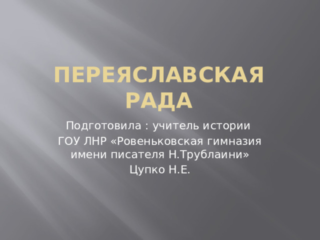 Переяславская рада Подготовила : учитель истории ГОУ ЛНР «Ровеньковская гимназия имени писателя Н.Трублаини» Цупко Н.Е. 