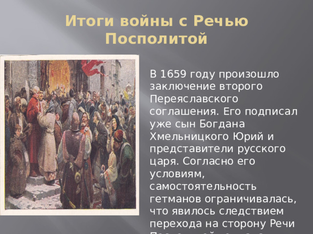 Итоги войны с Речью Посполитой В 1659 году произошло заключение второго Переяславского соглашения. Его подписал уже сын Богдана Хмельницкого Юрий и представители русского царя. Согласно его условиям, самостоятельность гетманов ограничивалась, что явилось следствием перехода на сторону Речи Посполитой гетмана Выговского. 