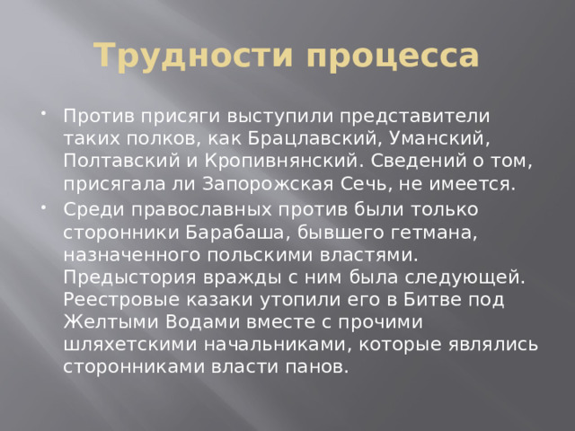 Трудности процесса Против присяги выступили представители таких полков, как Брацлавский, Уманский, Полтавский и Кропивнянский. Сведений о том, присягала ли Запорожская Сечь, не имеется. Среди православных против были только сторонники Барабаша, бывшего гетмана, назначенного польскими властями. Предыстория вражды с ним была следующей. Реестровые казаки утопили его в Битве под Желтыми Водами вместе с прочими шляхетскими начальниками, которые являлись сторонниками власти панов. 
