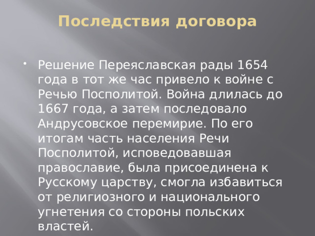 Последствия договора   Решение Переяславская рады 1654 года в тот же час привело к войне с Речью Посполитой. Война длилась до 1667 года, а затем последовало Андрусовское перемирие. По его итогам часть населения Речи Посполитой, исповедовавшая православие, была присоединена к Русскому царству, смогла избавиться от религиозного и национального угнетения со стороны польских властей. 
