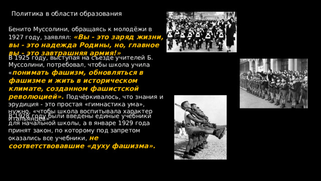 Политика в области образования Бенито Муссолини, обращаясь к молодёжи в 1927 году, заявлял: «Вы - это заряд жизни, вы - это надежда Родины, но, главное вы - это завтрашняя армия!» В 1925 году, выступая на съезде учителей Б. Муссолини, потребовал, чтобы школа учила « понимать фашизм, обновляться в фашизме и жить в историческом климате, созданном фашистской революцией». Подчёркивалось, что знания и эрудиция - это простая «гимнастика ума», нужно, «чтобы школа воспитывала характер итальянцев» В 1928 году были введены единые учебники для начальной школы, а в январе 1929 года принят закон, по которому под запретом оказались все учебники, не соответствовавшие «духу фашизма». 