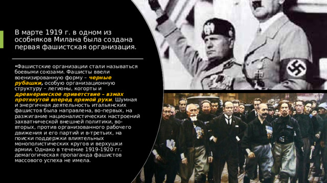 В марте 1919 г. в одном из особняков Милана была создана первая фашистская организация. Фашистские организации стали называться боевыми союзами. Фашисты ввели военизированную форму – черные рубашки , особую организационную структуру – легионы, когорты и древнеримское приветствие – взмах протянутой вперед прямой руки . Шумная и энергичная деятельность итальянских фашистов была направлена, во-первых, на разжигание националистических настроений захватнической внешней политики, во-вторых, против организованного рабочего движения и его партий и в-третьих, на поиски поддержки влиятельных монополистических кругов и верхушки армии. Однако в течение 1919-1920 гг. демагогическая пропаганда фашистов массового успеха не имела. 
