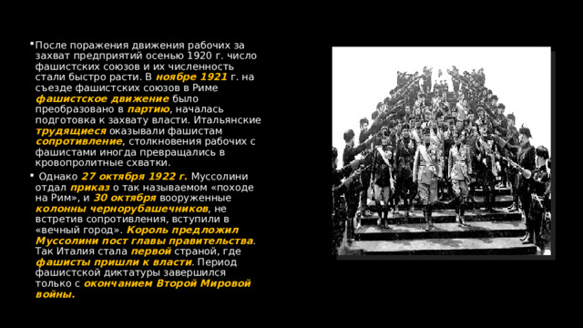 После поражения движения рабочих за захват предприятий осенью 1920 г. число фашистских союзов и их численность стали быстро расти. В ноябре 1921 г. на съезде фашистских союзов в Риме фашистское движение было преобразовано в партию , началась подготовка к захвату власти. Итальянские трудящиеся оказывали фашистам сопротивление , столкновения рабочих с фашистами иногда превращались в кровопролитные схватки.  Однако 27 октября 1922 г. Муссолини отдал приказ о так называемом «походе на Рим», и 30 октября вооруженные колонны чернорубашечников , не встретив сопротивления, вступили в «вечный город». Король предложил Муссолини пост главы правительства . Так Италия стала первой страной, где фашисты пришли к власти . Период фашистской диктатуры завершился только с окончанием Второй Мировой войны. 