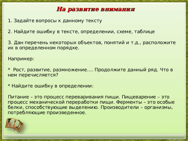 На развитие внимания 1. Задайте вопросы к данному тексту 2. Найдите ошибку в тексте, определении, схеме, таблице 3. Дан перечень некоторых объектов, понятий и т.д., расположите их в определенном порядке. Например: * Рост, развитие, размножение…. Продолжите данный ряд. Что в нем перечисляется? * Найдите ошибку в определении: Питание – это процесс переваривания пищи. Пищеварение – это процесс механической переработки пищи. Ферменты – это особые белки, способствующие выделению. Производители – организмы, потребляющие произведенное.  