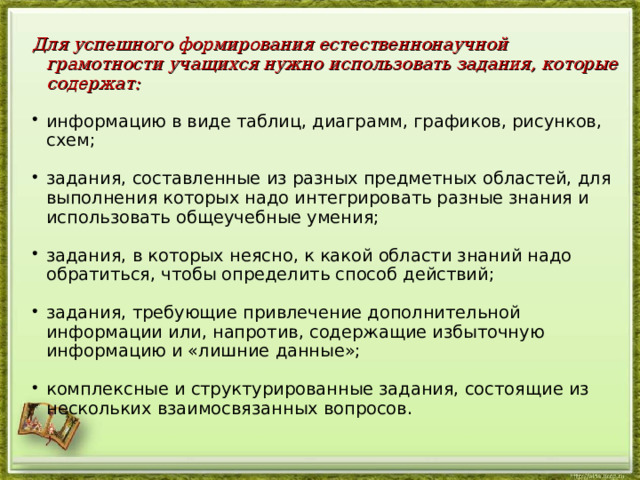 Для успешного формирования естественнонаучной грамотности учащихся нужно использовать задания, которые содержат: информацию в виде таблиц, диаграмм, графиков, рисунков, схем; задания, составленные из разных предметных областей, для выполнения которых надо интегрировать разные знания и использовать общеучебные умения; задания, в которых неясно, к какой области знаний надо обратиться, чтобы определить способ действий; задания, требующие привлечение дополнительной информации или, напротив, содержащие избыточную информацию и «лишние данные»; комплексные и структурированные задания, состоящие из нескольких взаимосвязанных вопросов.  
