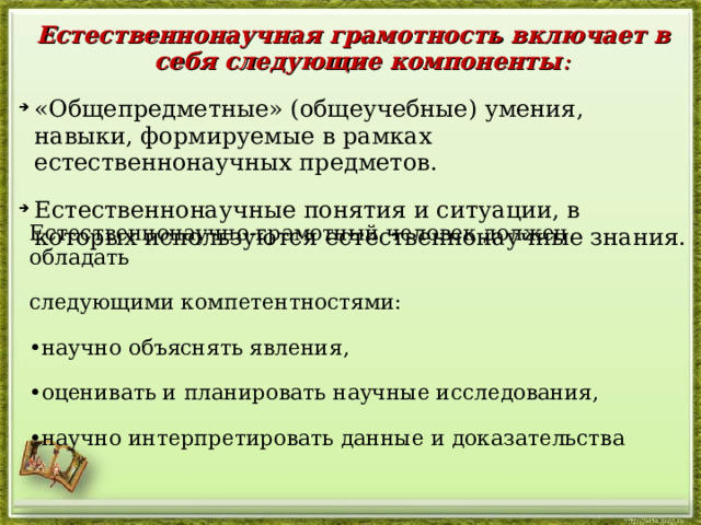 Естественнонаучная грамотность включает в себя следующие компоненты : «Общепредметные» (общеучебные) умения, навыки, формируемые в рамках естественнонаучных предметов. Естественнонаучные понятия и ситуации, в которых используются естественнонаучные знания. Естественнонаучно-грамотный человек должен обладать следующими компетентностями: • научно объяснять явления, • оценивать и планировать научные исследования, • научно интерпретировать данные и доказательства  