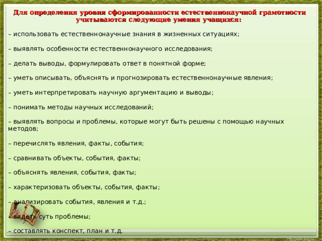 Для определения уровня сформированности естественнонаучной грамотности учитываются следующие умения учащихся: – использовать естественнонаучные знания в жизненных ситуациях; – выявлять особенности естественнонаучного исследования; – делать выводы, формулировать ответ в понятной форме; – уметь описывать, объяснять и прогнозировать естественнонаучные явления; – уметь интерпретировать научную аргументацию и выводы; – понимать методы научных исследований; – выявлять вопросы и проблемы, которые могут быть решены с помощью научных методов; – перечислять явления, факты, события; – сравнивать объекты, события, факты; – объяснять явления, события, факты; – характеризовать объекты, события, факты; – анализировать события, явления и т.д.; – видеть суть проблемы; – составлять конспект, план и т.д.  