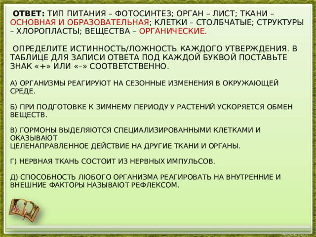  ОТВЕТ: ТИП ПИТАНИЯ – ФОТОСИНТЕЗ; ОРГАН – ЛИСТ; ТКАНИ – ОСНОВНАЯ И ОБРАЗОВАТЕЛЬНАЯ ; КЛЕТКИ – СТОЛБЧАТЫЕ; СТРУКТУРЫ – ХЛОРОПЛАСТЫ; ВЕЩЕСТВА – ОРГАНИЧЕСКИЕ.    ОПРЕДЕЛИТЕ ИСТИННОСТЬ/ЛОЖНОСТЬ КАЖДОГО УТВЕРЖДЕНИЯ. В ТАБЛИЦЕ ДЛЯ ЗАПИСИ ОТВЕТА ПОД КАЖДОЙ БУКВОЙ ПОСТАВЬТЕ ЗНАК «+» ИЛИ «–» СООТВЕТСТВЕННО.   А) ОРГАНИЗМЫ РЕАГИРУЮТ НА СЕЗОННЫЕ ИЗМЕНЕНИЯ В ОКРУЖАЮЩЕЙ СРЕДЕ.   Б) ПРИ ПОДГОТОВКЕ К ЗИМНЕМУ ПЕРИОДУ У РАСТЕНИЙ УСКОРЯЕТСЯ ОБМЕН ВЕЩЕСТВ.   В) ГОРМОНЫ ВЫДЕЛЯЮТСЯ СПЕЦИАЛИЗИРОВАННЫМИ КЛЕТКАМИ И ОКАЗЫВАЮТ  ЦЕЛЕНАПРАВЛЕННОЕ ДЕЙСТВИЕ НА ДРУГИЕ ТКАНИ И ОРГАНЫ.   Г) НЕРВНАЯ ТКАНЬ СОСТОИТ ИЗ НЕРВНЫХ ИМПУЛЬСОВ.   Д) СПОСОБНОСТЬ ЛЮБОГО ОРГАНИЗМА РЕАГИРОВАТЬ НА ВНУТРЕННИЕ И ВНЕШНИЕ ФАКТОРЫ НАЗЫВАЮТ РЕФЛЕКСОМ.   