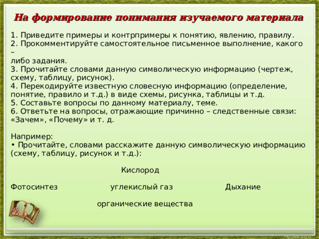 На формирование понимания изучаемого материала  1. Приведите примеры и контрпримеры к понятию, явлению, правилу. 2. Прокомментируйте самостоятельное письменное выполнение, какого – либо задания. 3. Прочитайте словами данную символическую информацию (чертеж, схему, таблицу, рисунок). 4. Перекодируйте известную словесную информацию (определение, понятие, правило и т.д.) в виде схемы, рисунка, таблицы и т.д. 5. Составьте вопросы по данному материалу, теме. 6. Ответьте на вопросы, отражающие причинно – следственные связи: «Зачем», «Почему» и т. д. Например: • Прочитайте, словами расскажите данную символическую информацию (схему, таблицу, рисунок и т.д.):  Кислород Фотосинтез углекислый газ Дыхание  органические вещества  