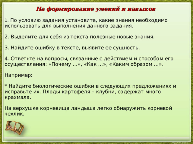 На формирование умений и навыков 1. По условию задания установите, какие знания необходимо использовать для выполнения данного задания. 2. Выделите для себя из текста полезные новые знания. 3. Найдите ошибку в тексте, выявите ее сущность. 4. Ответьте на вопросы, связанные с действием и способом его осуществления: «Почему …», «Как …», «Каким образом …». Например: * Найдите биологические ошибки в следующих предложениях и исправьте их. Плоды картофеля – клубни, содержат много крахмала. На верхушке корневища ландыша легко обнаружить корневой чехлик.  